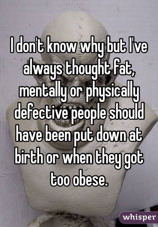 I don't know why but I've always thought fat, mentally or physically defective people should have been put down at birth or when they got too obese.      
