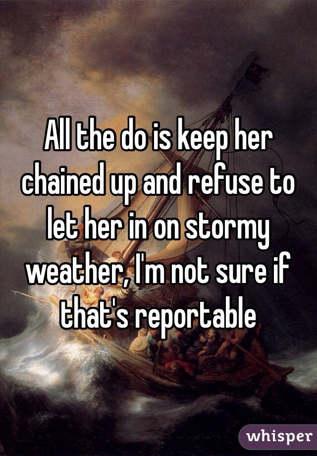 All the do is keep her chained up and refuse to let her in on stormy weather, I'm not sure if that's reportable 