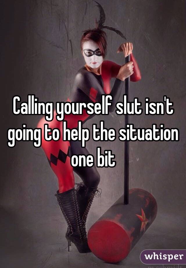 Calling yourself slut isn't going to help the situation one bit 