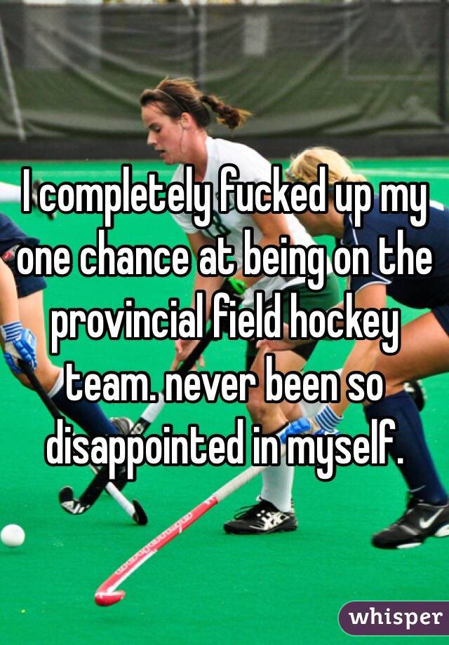 I completely fucked up my one chance at being on the provincial field hockey team. never been so disappointed in myself.