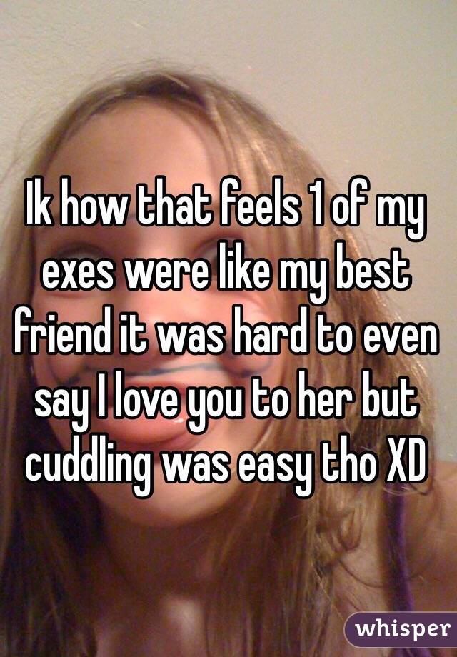 Ik how that feels 1 of my exes were like my best friend it was hard to even say I love you to her but cuddling was easy tho XD