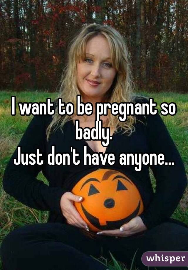 I want to be pregnant so badly.
Just don't have anyone…