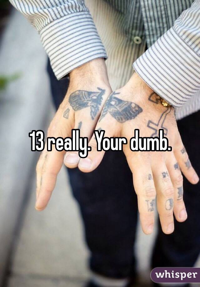 13 really. Your dumb. 