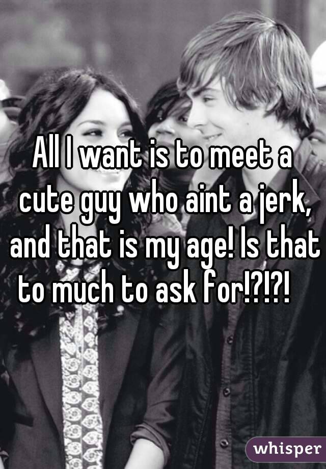 All I want is to meet a cute guy who aint a jerk, and that is my age! Is that to much to ask for!?!?! 😡