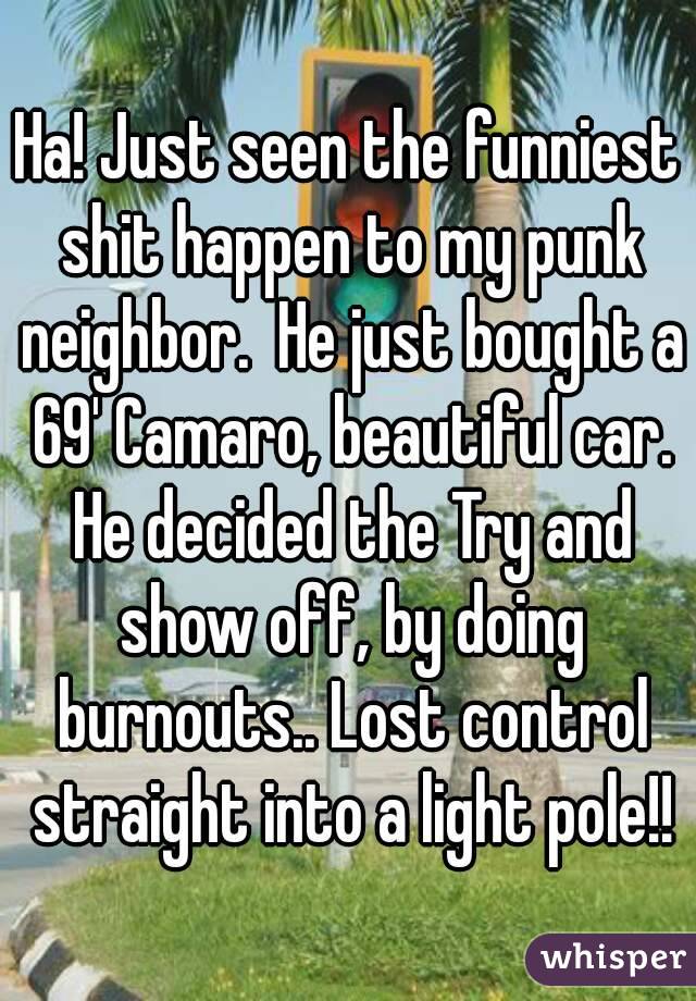 Ha! Just seen the funniest shit happen to my punk neighbor.  He just bought a 69' Camaro, beautiful car. He decided the Try and show off, by doing burnouts.. Lost control straight into a light pole!!