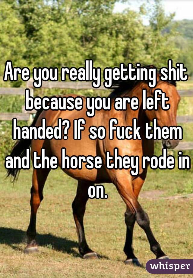 Are you really getting shit because you are left handed? If so fuck them and the horse they rode in on.