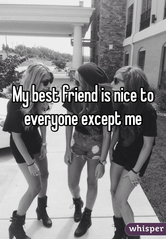 My best friend is nice to everyone except me 

