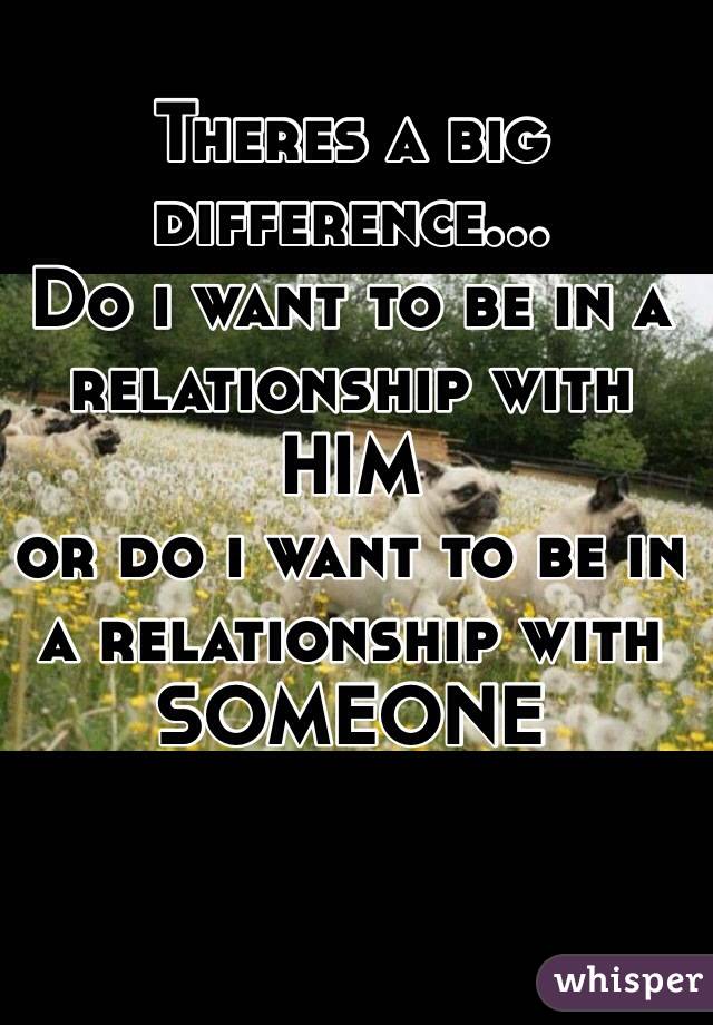 Theres a big difference...
Do i want to be in a relationship with HIM
or do i want to be in a relationship with SOMEONE