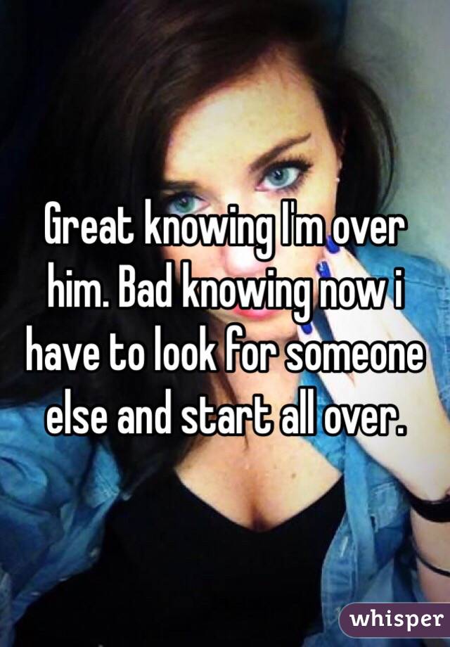 Great knowing I'm over him. Bad knowing now i have to look for someone else and start all over.