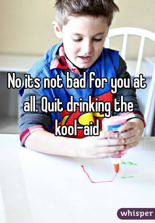 No its not bad for you at all. Quit drinking the kool-aid 