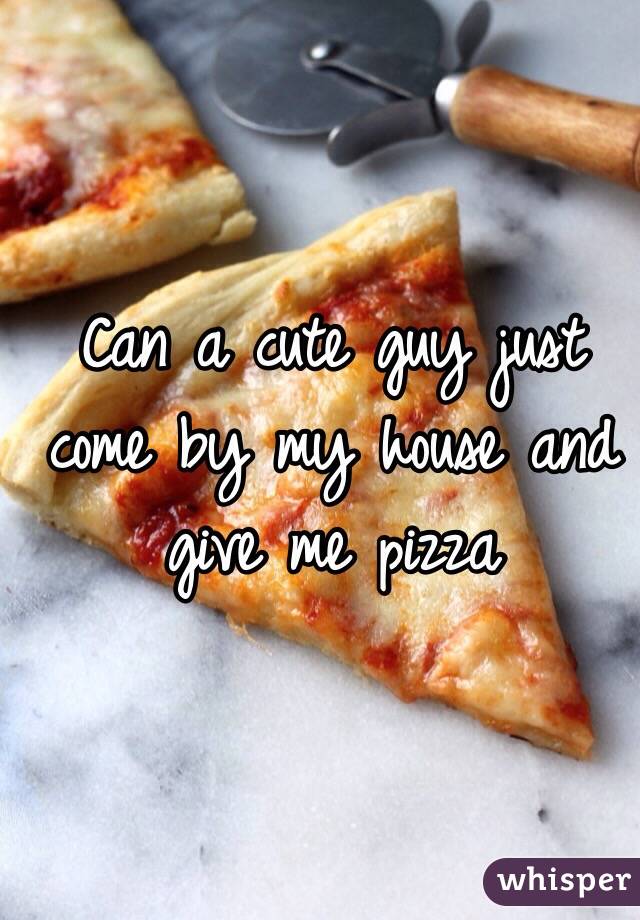 Can a cute guy just come by my house and give me pizza 