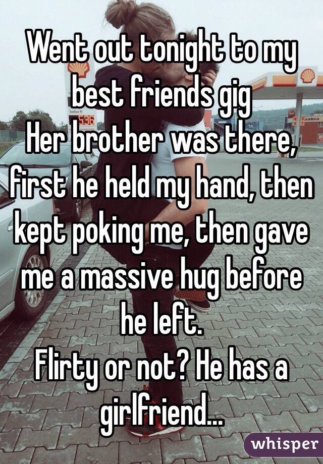 Went out tonight to my best friends gig
Her brother was there, first he held my hand, then kept poking me, then gave me a massive hug before he left. 
Flirty or not? He has a girlfriend...