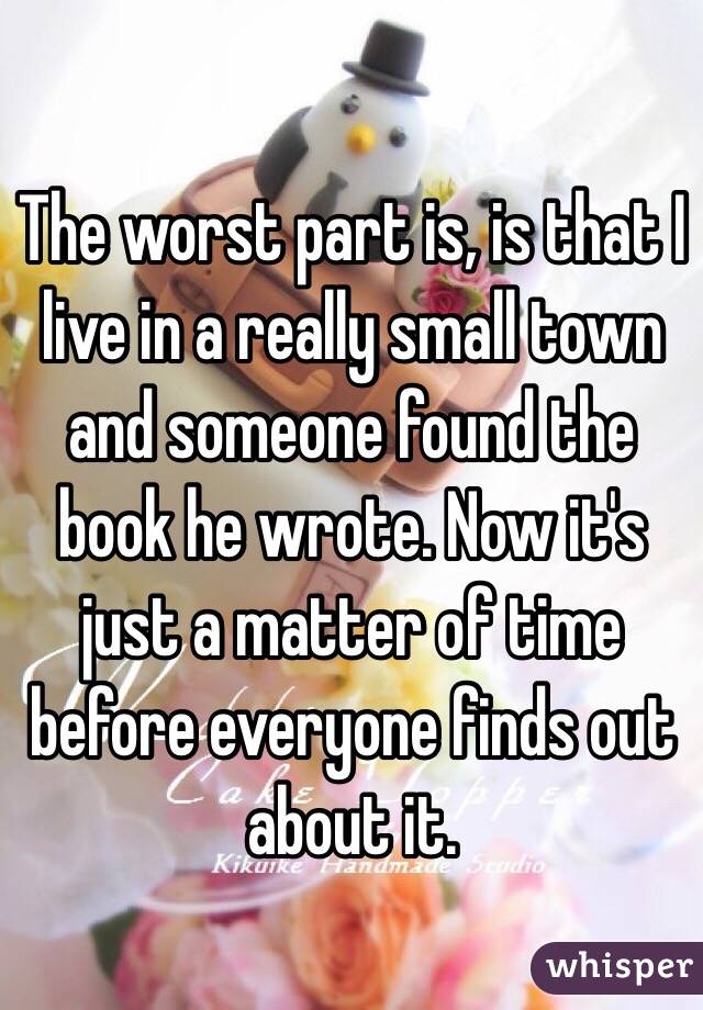 The worst part is, is that I live in a really small town and someone found the book he wrote. Now it's just a matter of time before everyone finds out about it.