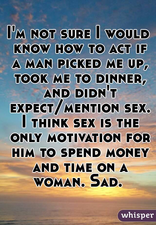 I'm not sure I would know how to act if a man picked me up, took me to dinner, and didn't expect/mention sex. I think sex is the only motivation for him to spend money and time on a woman. Sad. 