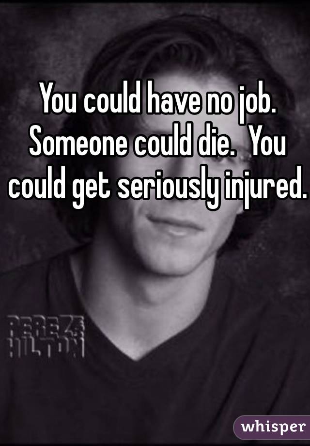You could have no job.  Someone could die.  You could get seriously injured. 