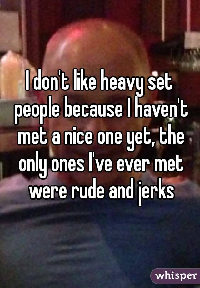 I don't like heavy set people because I haven't met a nice one yet, the only ones I've ever met were rude and jerks