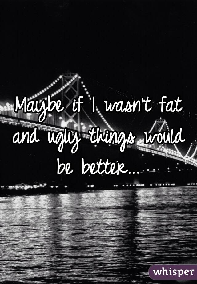 Maybe if I wasn't fat and ugly things would be better...
