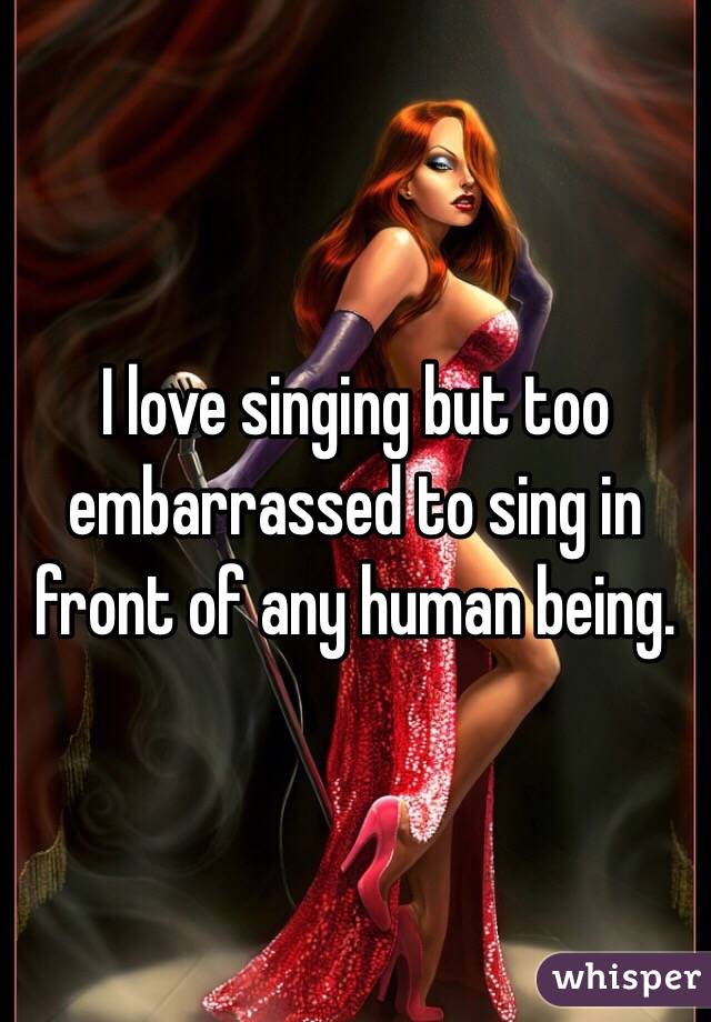 I love singing but too embarrassed to sing in front of any human being.