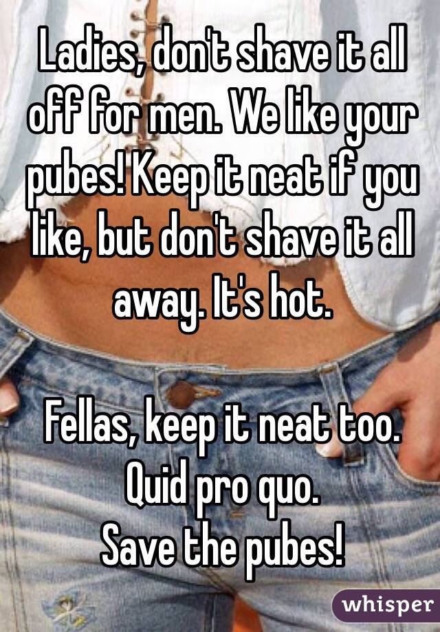 Ladies, don't shave it all off for men. We like your pubes! Keep it neat if you like, but don't shave it all away. It's hot.

Fellas, keep it neat too. 
Quid pro quo. 
Save the pubes!