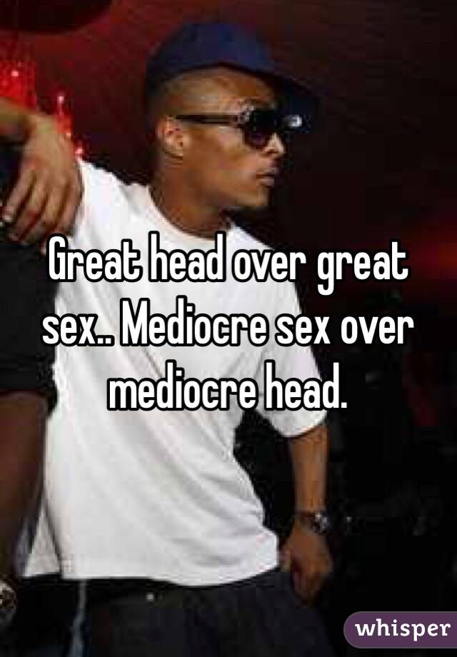 Great head over great sex.. Mediocre sex over mediocre head.