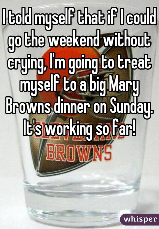I told myself that if I could go the weekend without crying, I'm going to treat myself to a big Mary Browns dinner on Sunday. It's working so far!