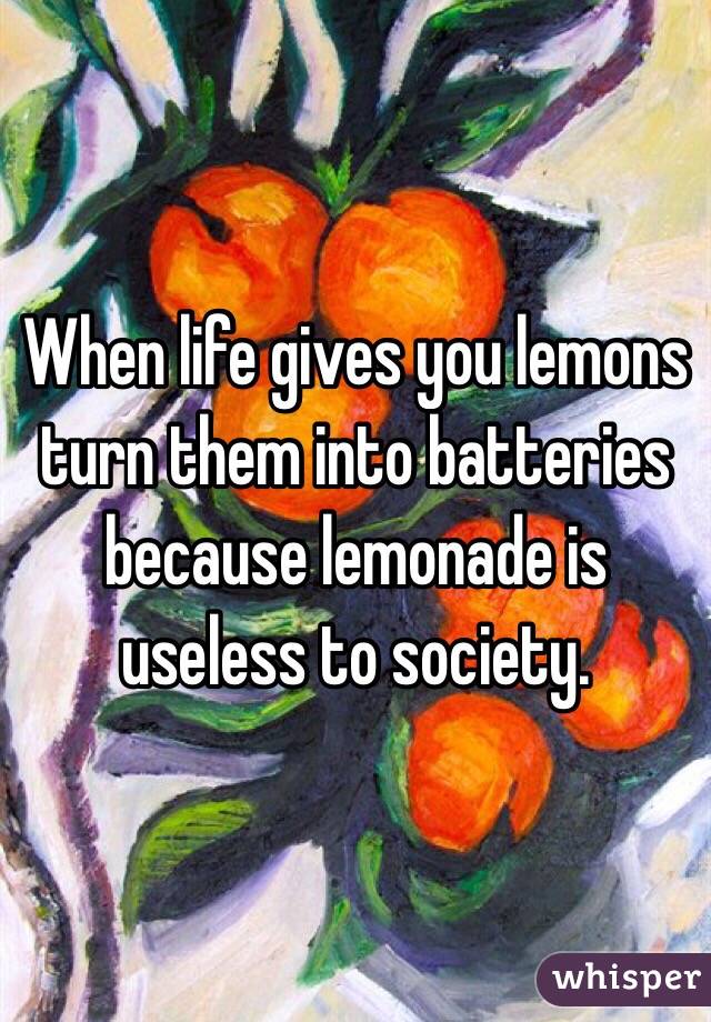When life gives you lemons turn them into batteries because lemonade is useless to society. 