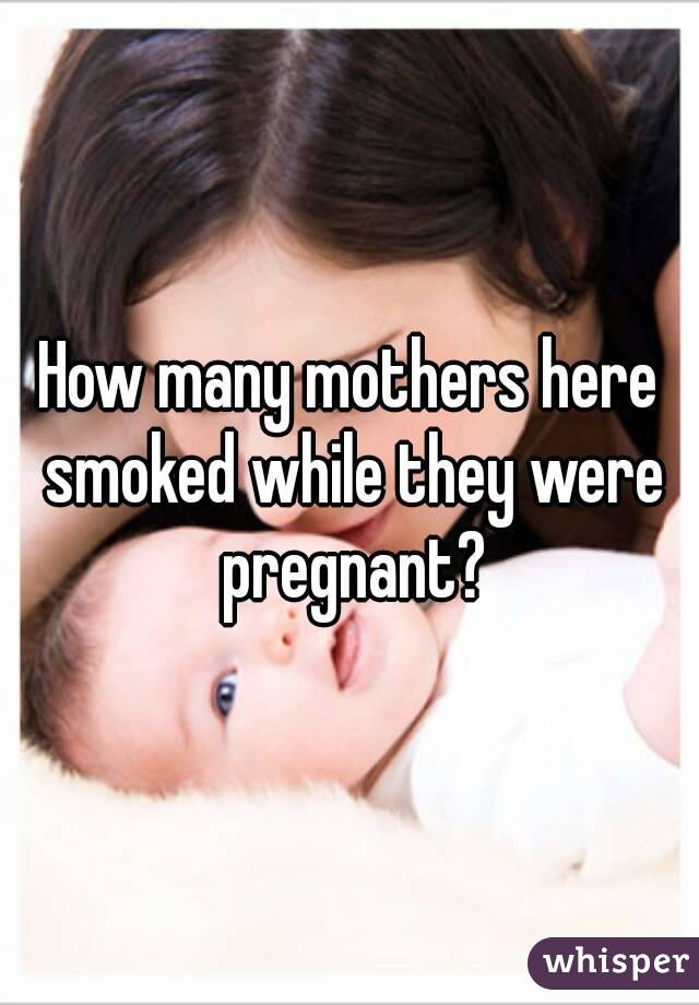 How many mothers here smoked while they were pregnant?