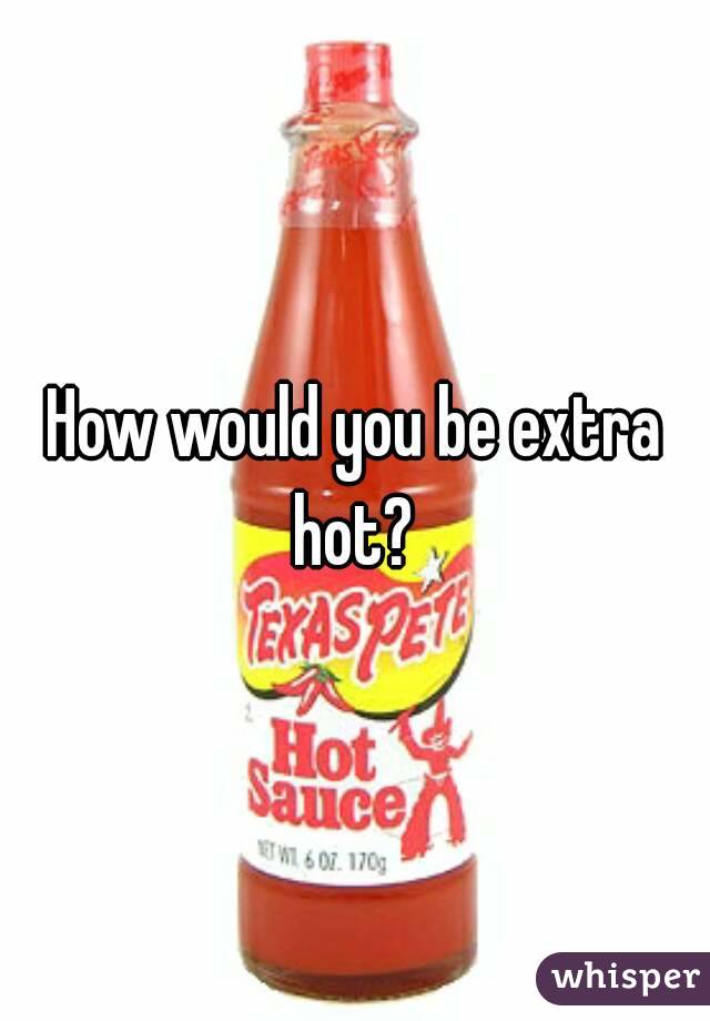 How would you be extra hot? 