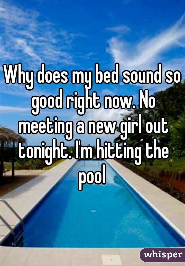 Why does my bed sound so good right now. No meeting a new girl out tonight. I'm hitting the pool 