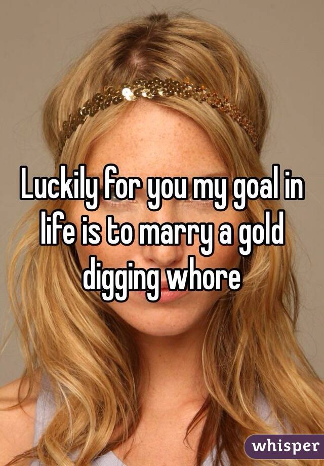 Luckily for you my goal in life is to marry a gold digging whore