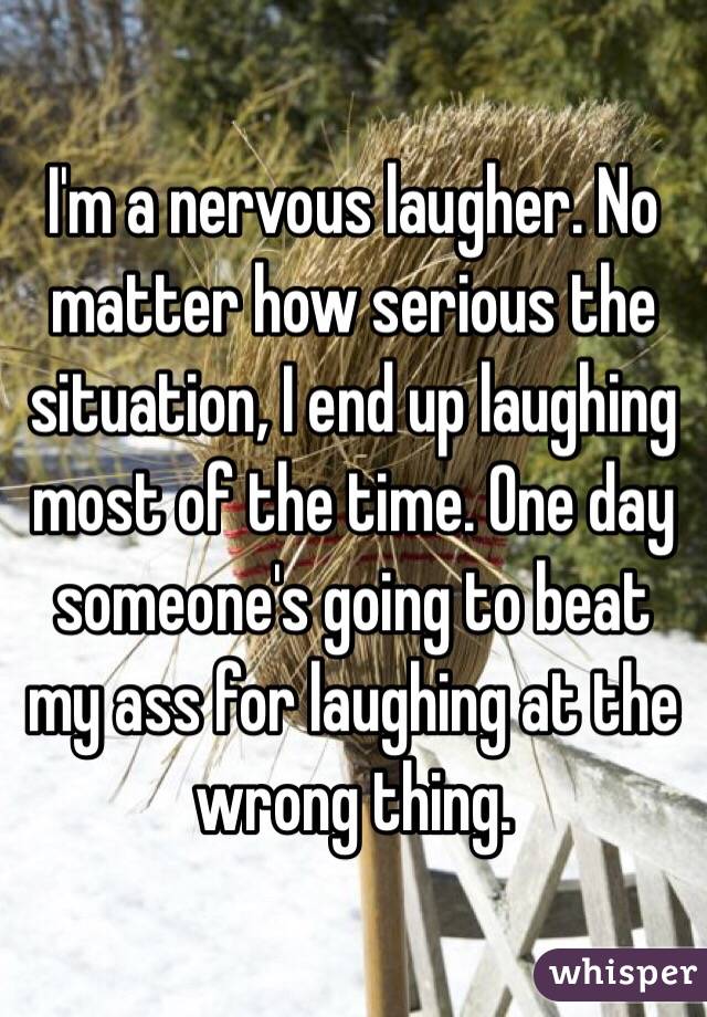 I'm a nervous laugher. No matter how serious the situation, I end up laughing most of the time. One day someone's going to beat my ass for laughing at the wrong thing.