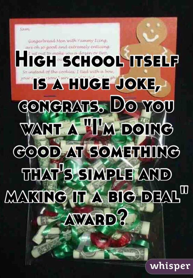 High school itself is a huge joke, congrats. Do you want a "I'm doing good at something that's simple and making it a big deal" award?