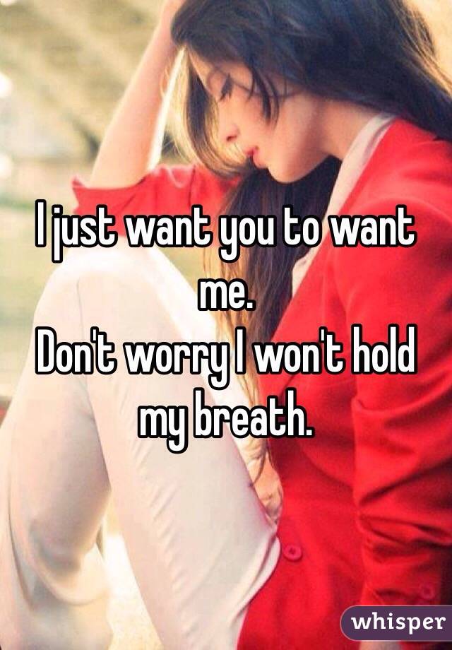 I just want you to want me. 
Don't worry I won't hold my breath. 
