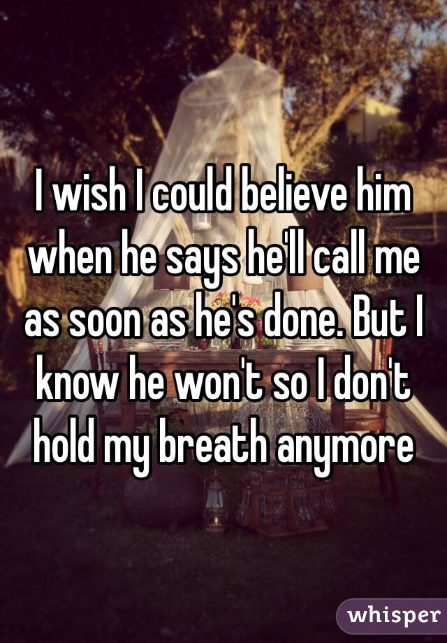 I wish I could believe him when he says he'll call me as soon as he's done. But I know he won't so I don't hold my breath anymore