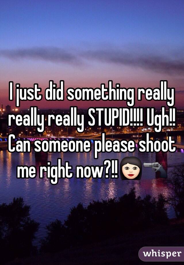 I just did something really really really STUPID!!!! Ugh!! Can someone please shoot me right now?!!👩🏻🔫