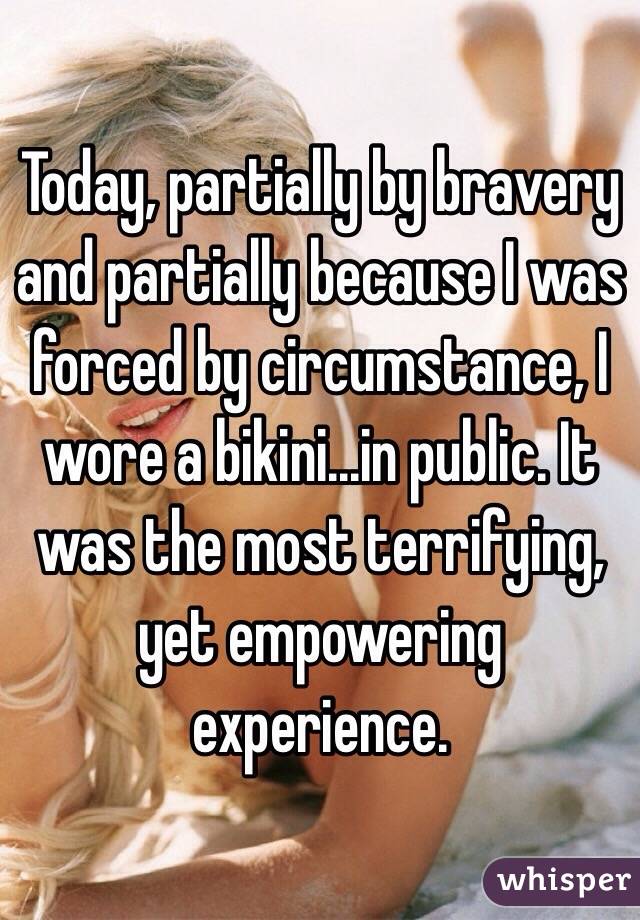 Today, partially by bravery and partially because I was forced by circumstance, I wore a bikini...in public. It was the most terrifying, yet empowering experience. 
