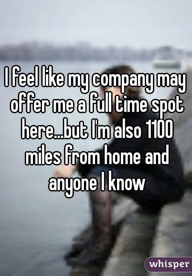 I feel like my company may offer me a full time spot here...but I'm also 1100 miles from home and anyone I know
