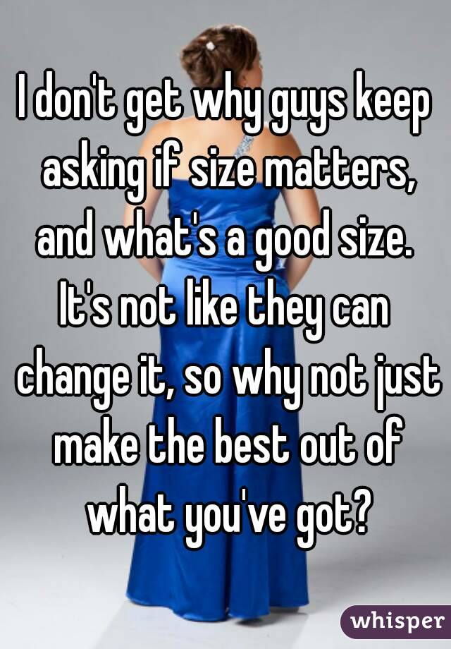I don't get why guys keep asking if size matters, and what's a good size. 
It's not like they can change it, so why not just make the best out of what you've got?
