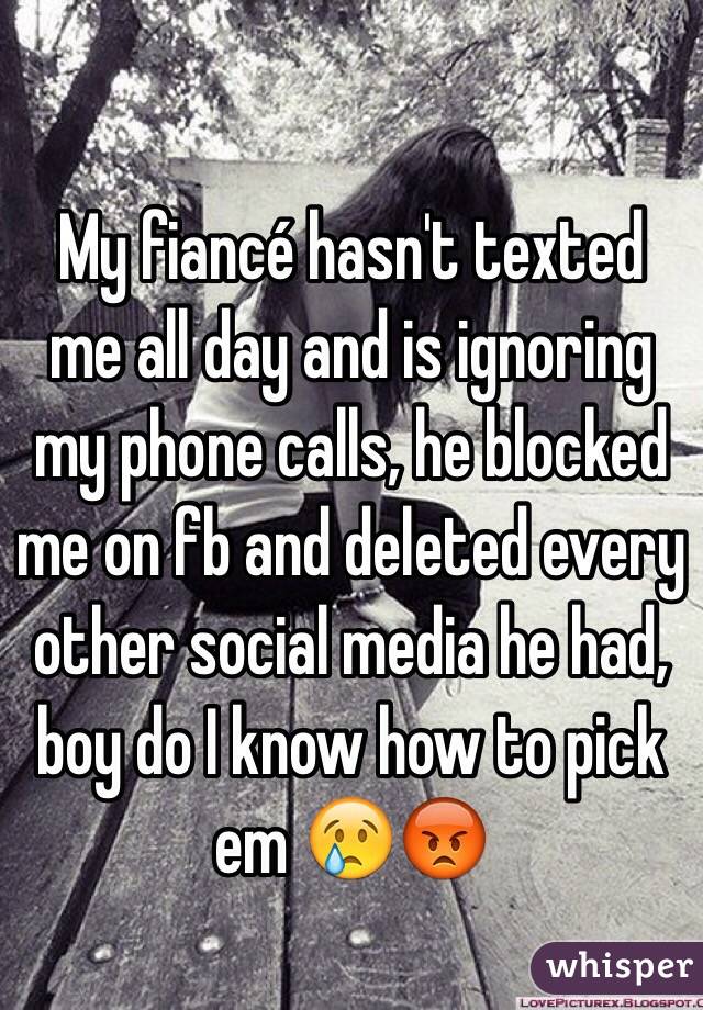 My fiancé hasn't texted me all day and is ignoring my phone calls, he blocked me on fb and deleted every other social media he had, boy do I know how to pick em 😢😡