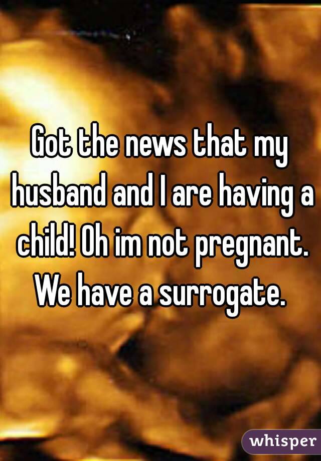 Got the news that my husband and I are having a child! Oh im not pregnant. We have a surrogate. 
