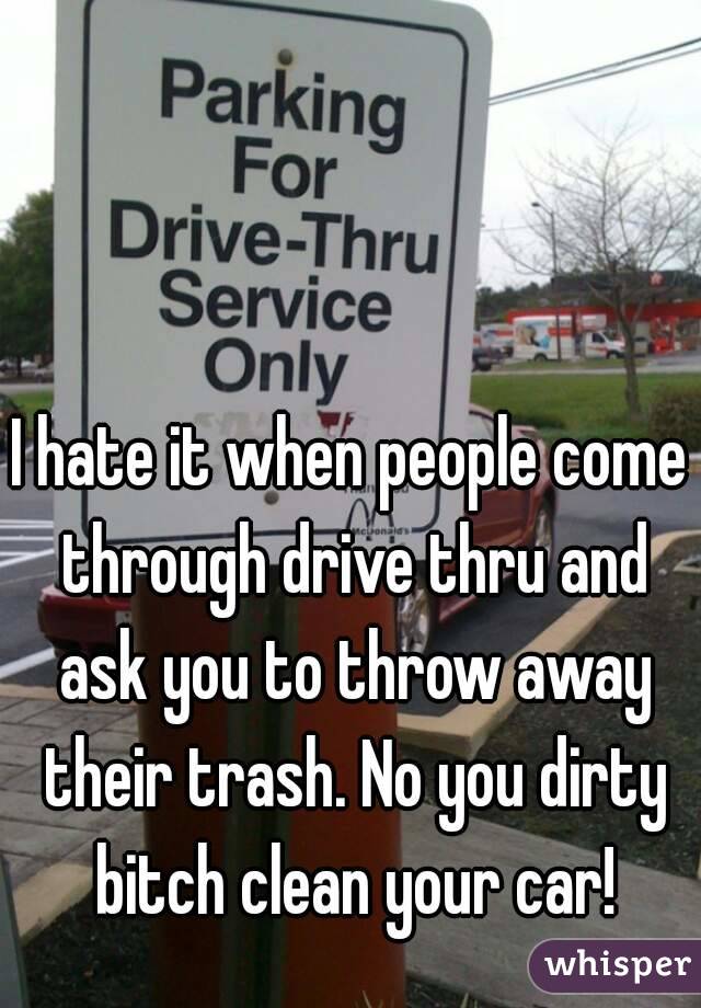 I hate it when people come through drive thru and ask you to throw away their trash. No you dirty bitch clean your car!