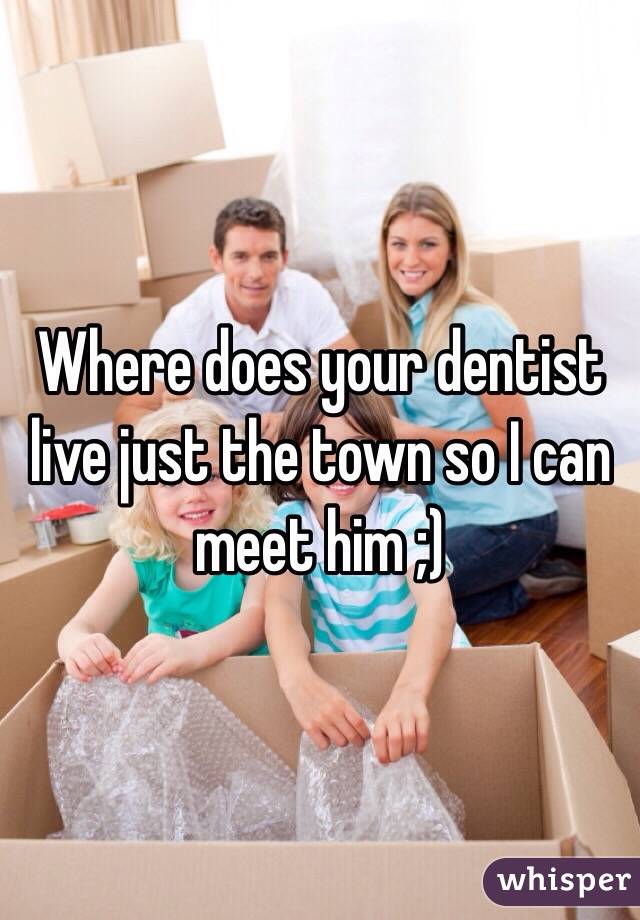 Where does your dentist live just the town so I can meet him ;) 