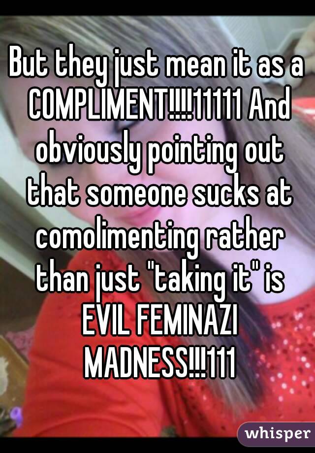 But they just mean it as a COMPLIMENT!!!!11111 And obviously pointing out that someone sucks at comolimenting rather than just "taking it" is EVIL FEMINAZI MADNESS!!!111