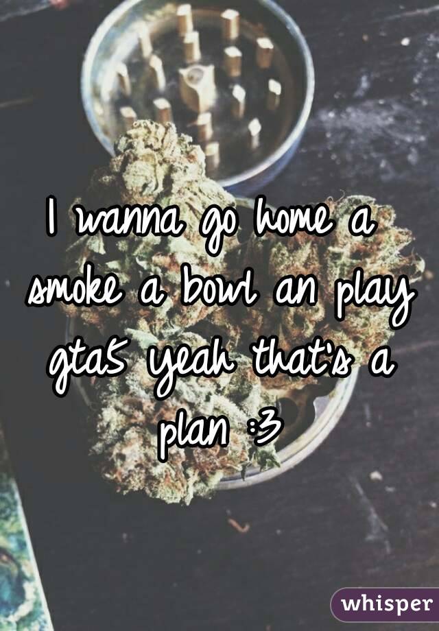 I wanna go home a smoke a bowl an play gta5 yeah that's a plan :3