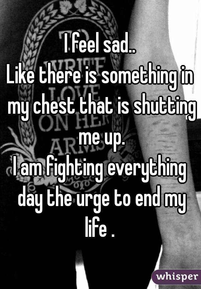 I feel sad..
Like there is something in my chest that is shutting me up.
I am fighting everything day the urge to end my life . 