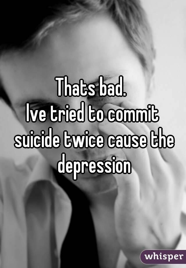 Thats bad. 
Ive tried to commit suicide twice cause the depression