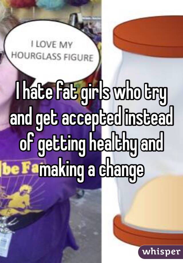 I hate fat girls who try and get accepted instead of getting healthy and making a change