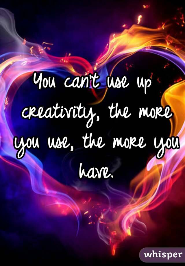 You can't use up creativity, the more you use, the more you have.
