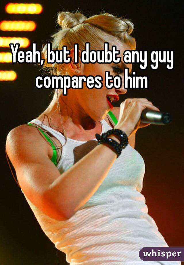 Yeah, but I doubt any guy compares to him