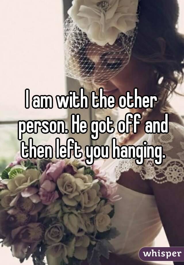 I am with the other person. He got off and then left you hanging.